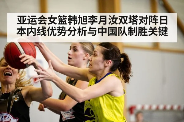亚运会女篮韩旭李月汝双塔对阵日本内线优势分析与中国队制胜关键